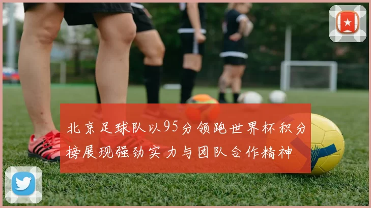北京足球队以95分领跑世界杯积分榜展现强劲实力与团队合作精神