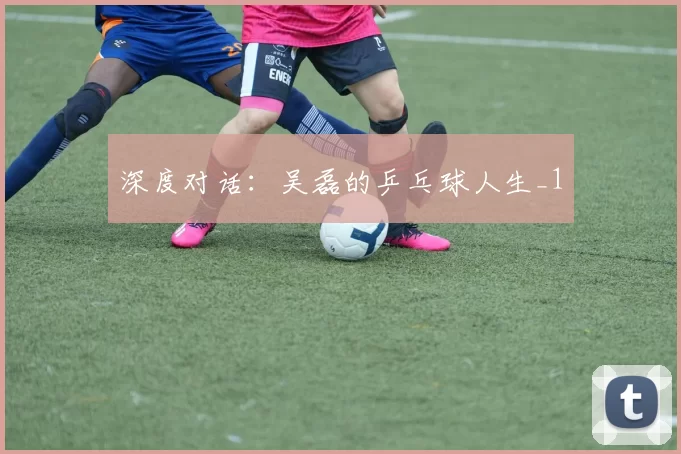 深度对话：吴磊的乒乓球人生_1