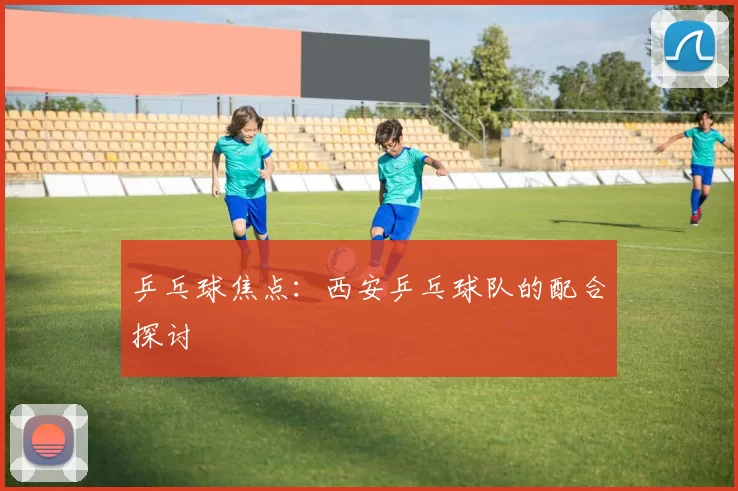 乒乓球焦点：西安乒乓球队的配合探讨