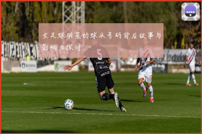 女足球明星的球衣号码背后故事与影响力探讨