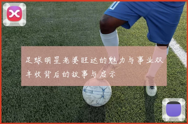 足球明星老婆旺达的魅力与事业双丰收背后的故事与启示