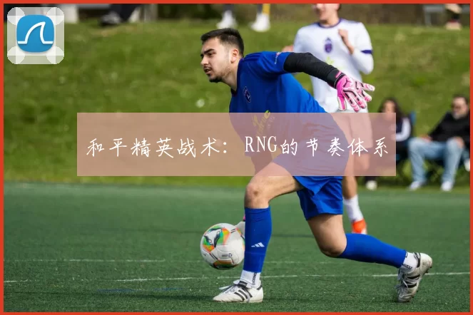 和平精英战术：RNG的节奏体系