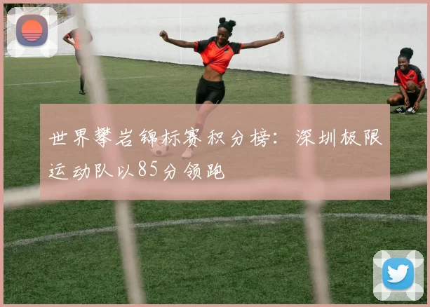 世界攀岩锦标赛积分榜：深圳极限运动队以85分领跑