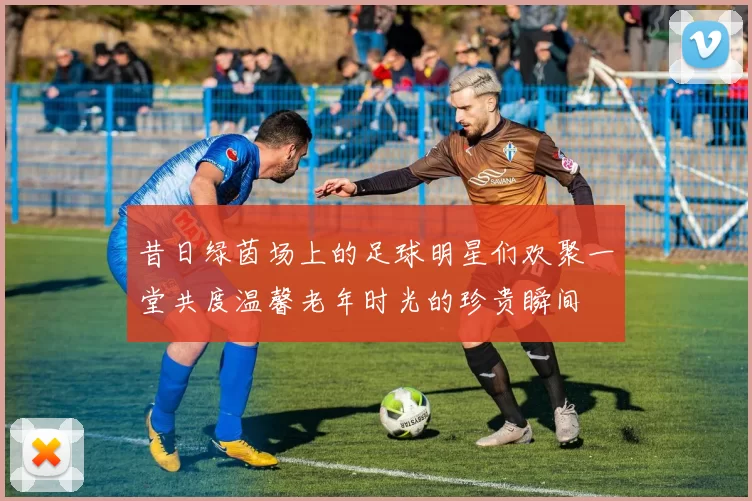 昔日绿茵场上的足球明星们欢聚一堂共度温馨老年时光的珍贵瞬间