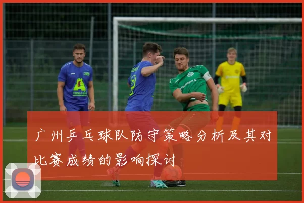 广州乒乓球队防守策略分析及其对比赛成绩的影响探讨