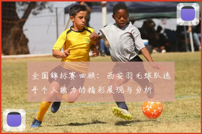 全国锦标赛回顾：西安羽毛球队选手个人能力的精彩展现与分析
