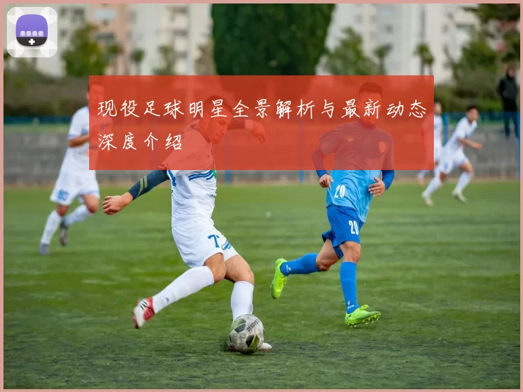 现役足球明星全景解析与最新动态深度介绍