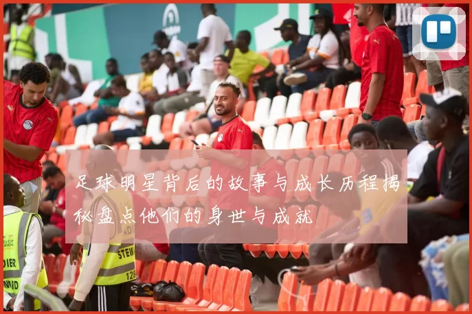 足球明星背后的故事与成长历程揭秘盘点他们的身世与成就