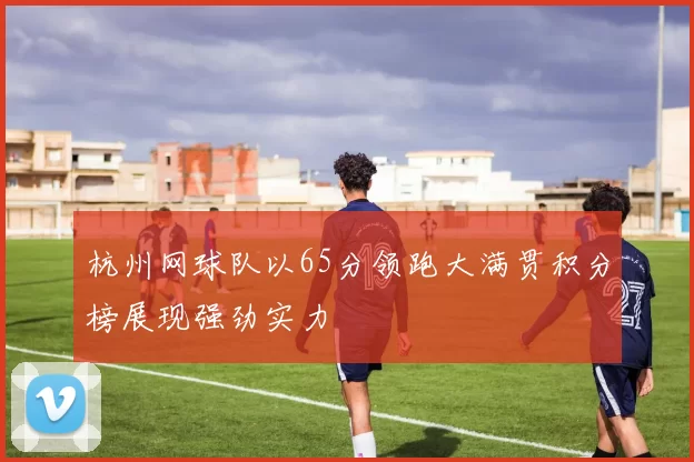 杭州网球队以65分领跑大满贯积分榜展现强劲实力