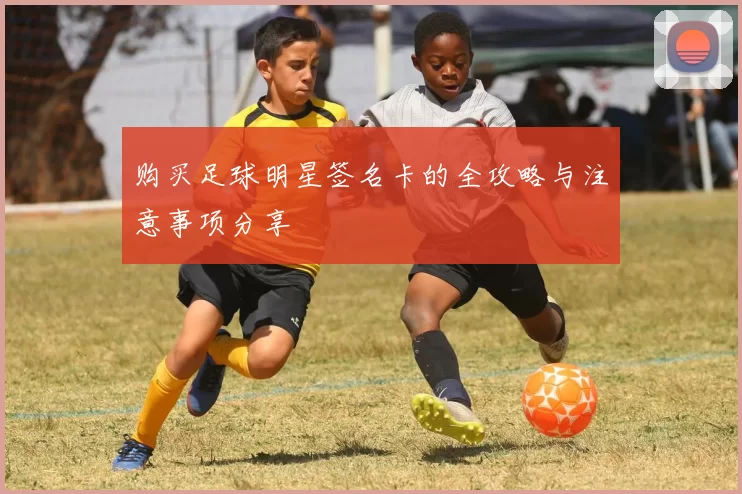 购买足球明星签名卡的全攻略与注意事项分享