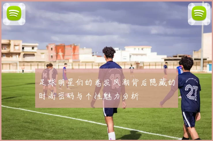 足球明星们的卷发风潮背后隐藏的时尚密码与个性魅力分析