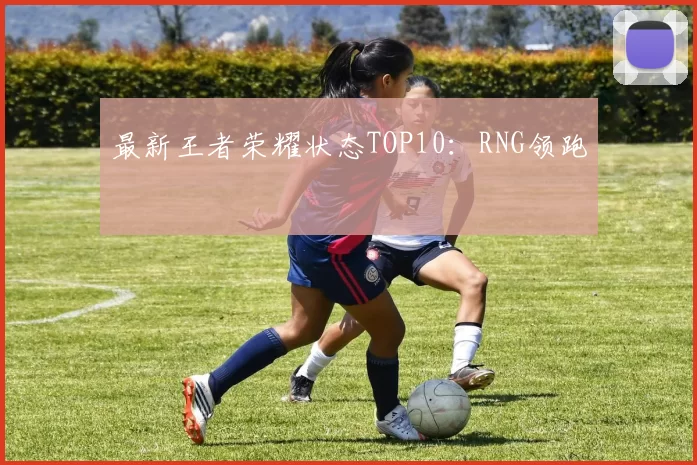 最新王者荣耀状态TOP10：RNG领跑