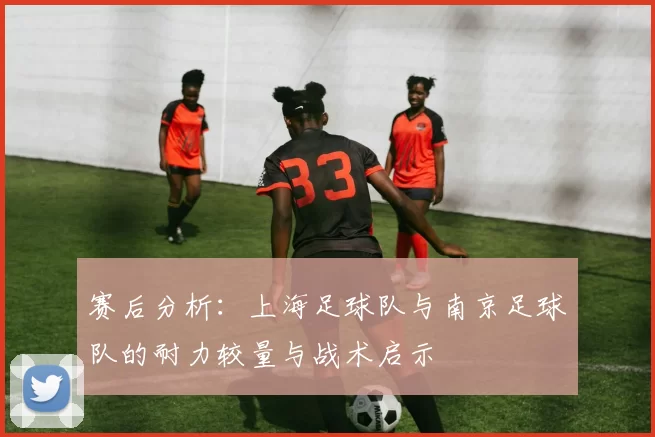 赛后分析：上海足球队与南京足球队的耐力较量与战术启示