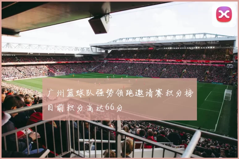 广州篮球队强势领跑邀请赛积分榜目前积分高达66分